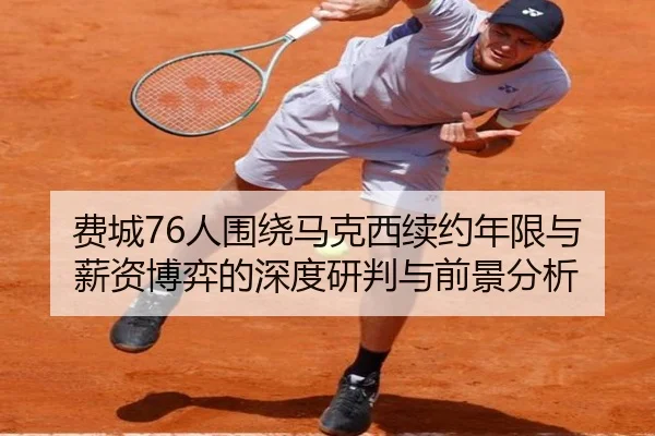 费城76人围绕马克西续约年限与薪资博弈的深度研判与前景分析