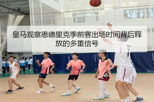 皇马观察恩德里克季前赛出场时间背后释放的多重信号