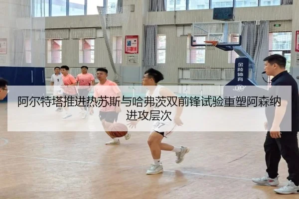 阿尔特塔推进热苏斯与哈弗茨双前锋试验重塑阿森纳进攻层次